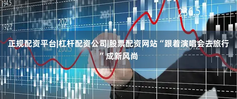 正规配资平台|杠杆配资公司|股票配资网站“跟着演唱会去旅行”成新风尚