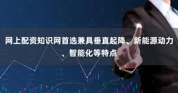 网上配资知识网首选兼具垂直起降、新能源动力、智能化等特点